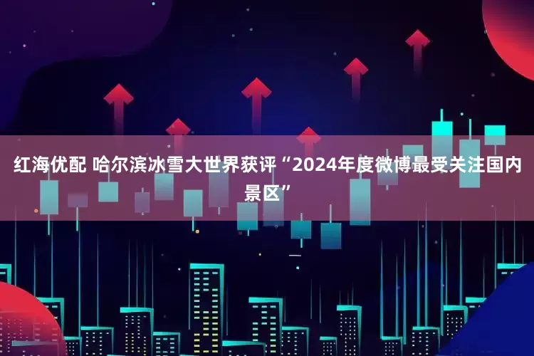 红海优配 哈尔滨冰雪大世界获评“2024年度微博最受关注国内景区”