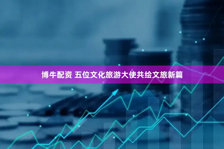 博牛配资 五位文化旅游大使共绘文旅新篇