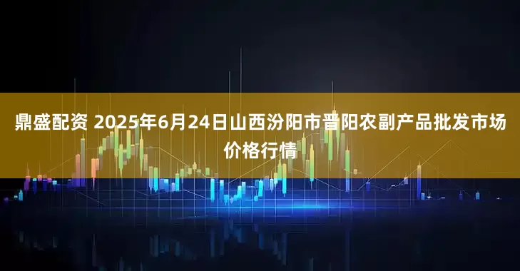 鼎盛配资 2025年6月24日山西汾阳市晋阳农副产品批发市场价格行情