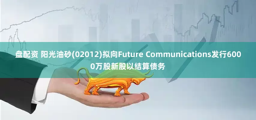 盘配资 阳光油砂(02012)拟向Future Communications发行6000万股新股以结算债务