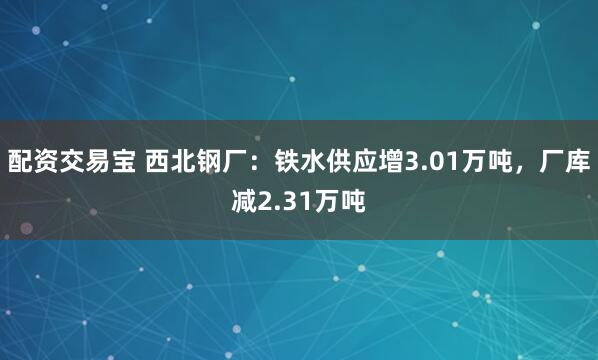 配资交易宝 西北钢厂：铁水供应增3.01万吨，厂库减2.31万吨