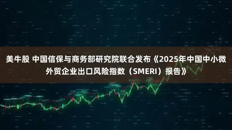 美牛股 中国信保与商务部研究院联合发布《2025年中国中小微外贸企业出口风险指数（SMERI）报告》