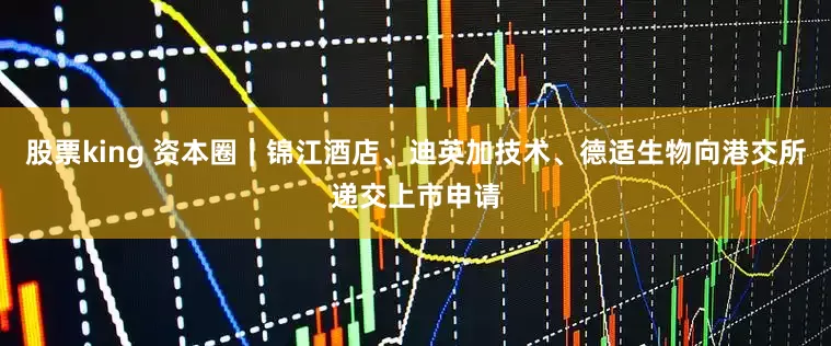 股票king 资本圈｜锦江酒店、迪英加技术、德适生物向港交所递交上市申请