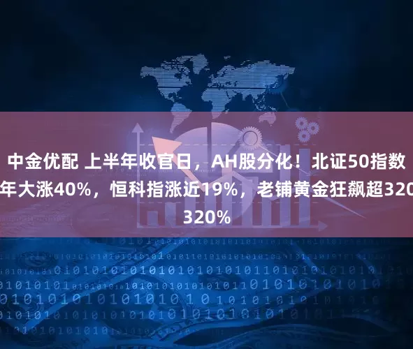 中金优配 上半年收官日，AH股分化！北证50指数半年大涨40%，恒科指涨近19%，老铺黄金狂飙超320%