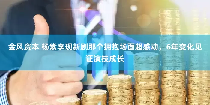 金风资本 杨紫李现新剧那个拥抱场面超感动，6年变化见证演技成长