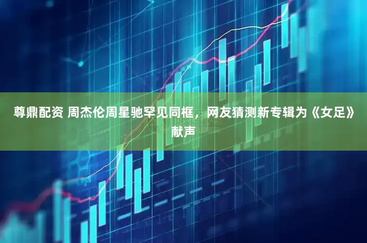 尊鼎配资 周杰伦周星驰罕见同框，网友猜测新专辑为《女足》献声