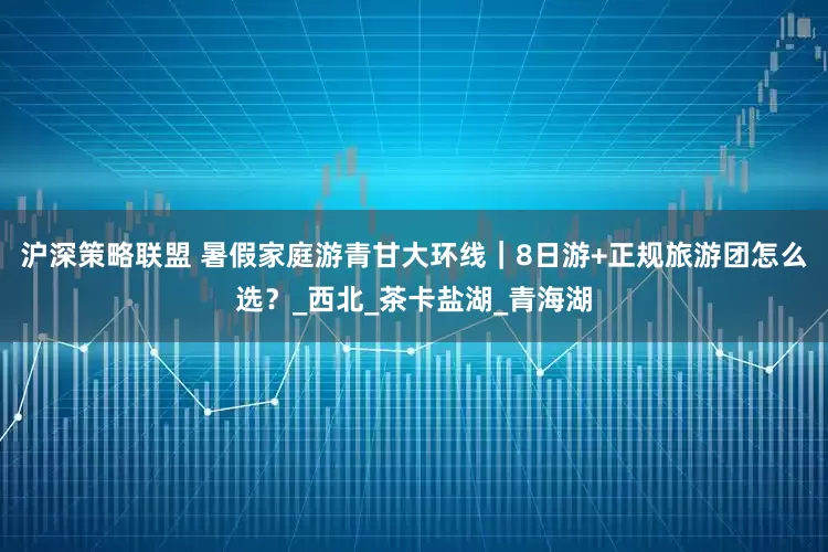 沪深策略联盟 暑假家庭游青甘大环线｜8日游+正规旅游团怎么选？_西北_茶卡盐湖_青海湖