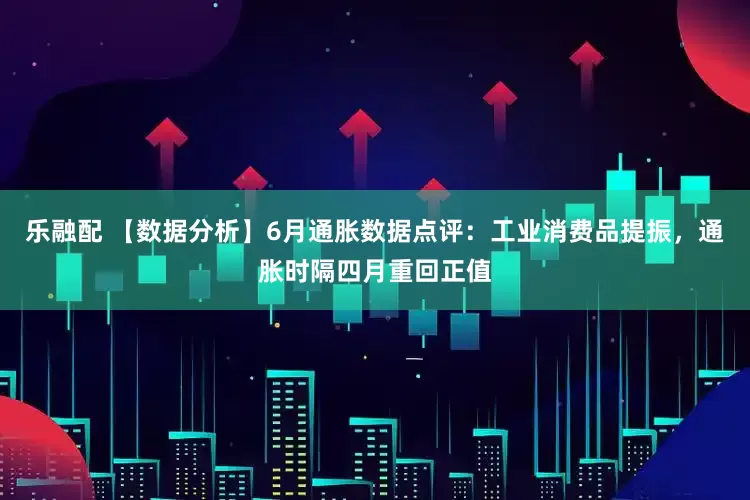 乐融配 【数据分析】6月通胀数据点评：工业消费品提振，通胀时隔四月重回正值