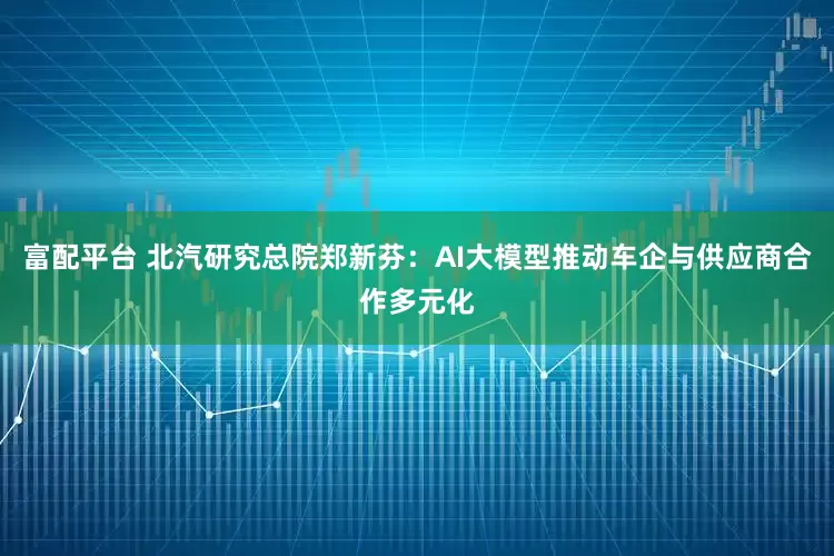 富配平台 北汽研究总院郑新芬：AI大模型推动车企与供应商合作多元化