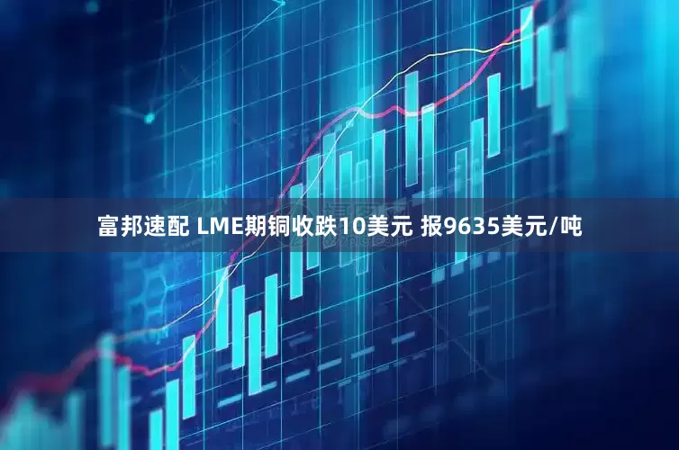 富邦速配 LME期铜收跌10美元 报9635美元/吨