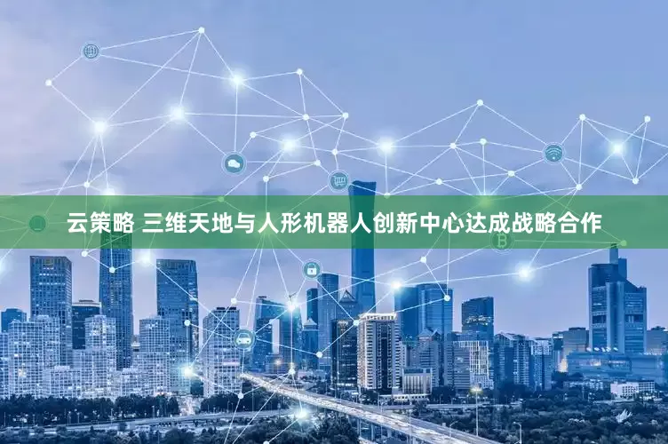 云策略 三维天地与人形机器人创新中心达成战略合作