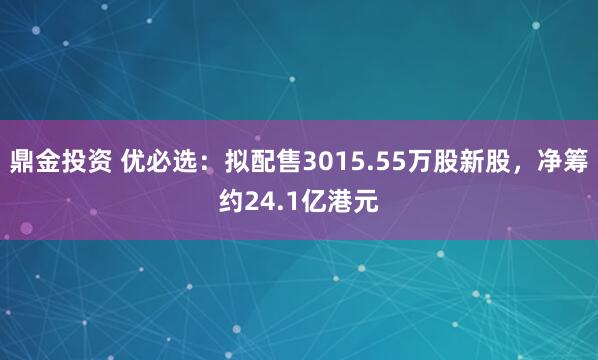 鼎金投资 优必选：拟配售3015.55万股新股，净筹约24.1亿港元