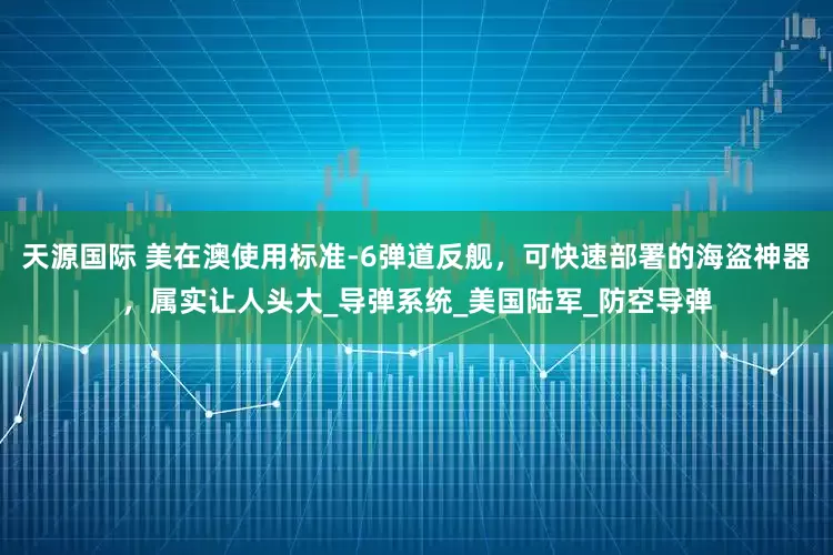 天源国际 美在澳使用标准-6弹道反舰，可快速部署的海盗神器，属实让人头大_导弹系统_美国陆军_防空导弹