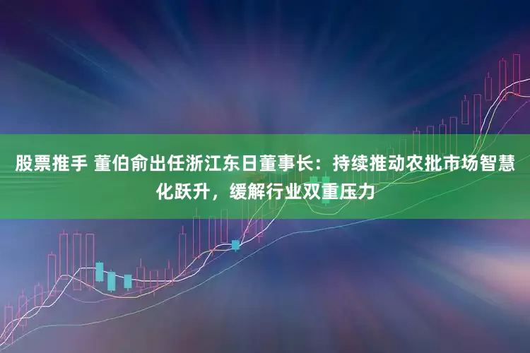 股票推手 董伯俞出任浙江东日董事长：持续推动农批市场智慧化跃升，缓解行业双重压力