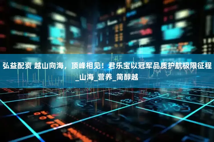 弘益配资 越山向海，顶峰相见！君乐宝以冠军品质护航极限征程_山海_营养_简醇越