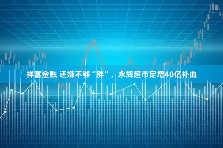 祥富金融 还嫌不够“胖”，永辉超市定增40亿补血