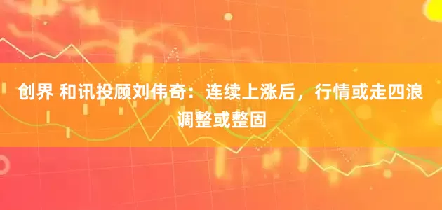 创界 和讯投顾刘伟奇：连续上涨后，行情或走四浪调整或整固