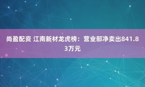 尚盈配资 江南新材龙虎榜：营业部净卖出841.83万元