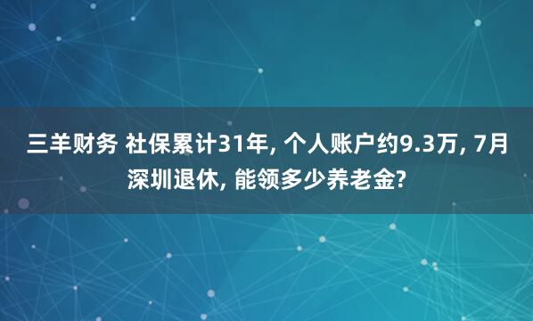 三羊财务 社保累计31年, 个人账户约9.3万, 7月深圳退休, 能领多少养老金?