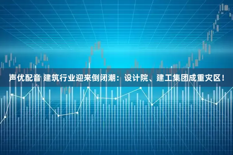 声优配音 建筑行业迎来倒闭潮：设计院、建工集团成重灾区！
