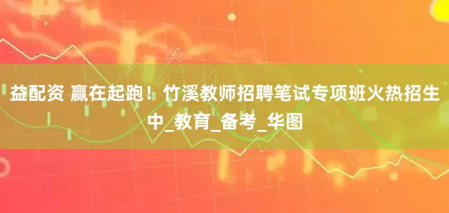 益配资 赢在起跑！竹溪教师招聘笔试专项班火热招生中_教育_备考_华图