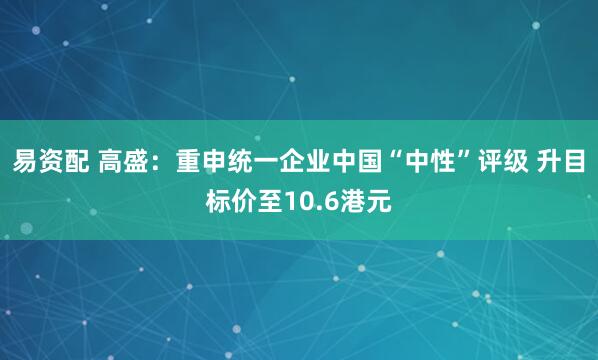易资配 高盛：重申统一企业中国“中性”评级 升目标价至10.6港元