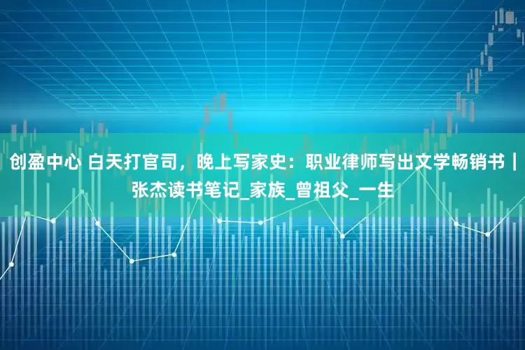 创盈中心 白天打官司，晚上写家史：职业律师写出文学畅销书｜张杰读书笔记_家族_曾祖父_一生