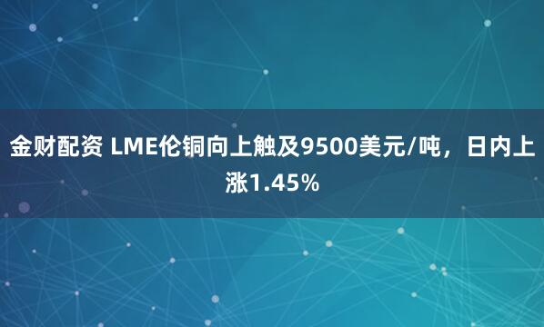 金财配资 LME伦铜向上触及9500美元/吨，日内上涨1.45%