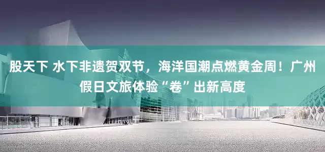 股天下 水下非遗贺双节，海洋国潮点燃黄金周！广州假日文旅体验“卷”出新高度