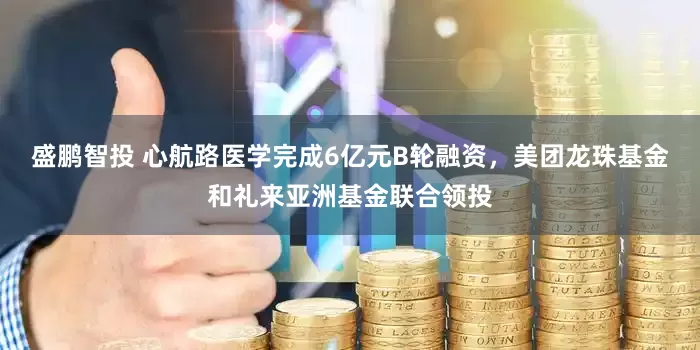 盛鹏智投 心航路医学完成6亿元B轮融资，美团龙珠基金和礼来亚洲基金联合领投