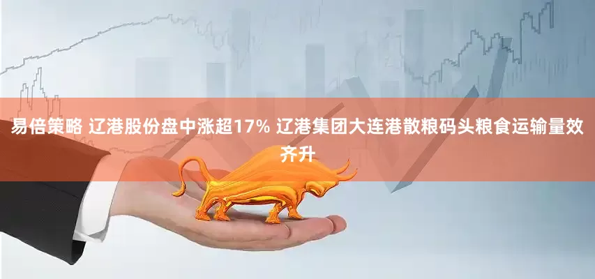 易倍策略 辽港股份盘中涨超17% 辽港集团大连港散粮码头粮食运输量效齐升