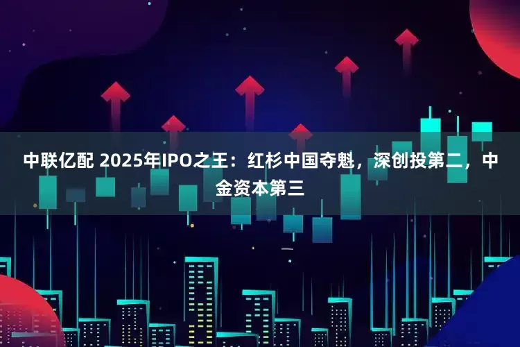 中联亿配 2025年IPO之王：红杉中国夺魁，深创投第二，中金资本第三