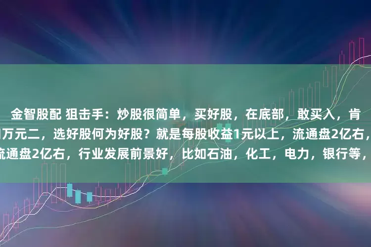 金智股配 狙击手：炒股很简单，买好股，在底部，敢买入，肯卖出苏华勇一，投入本金十四万元二，选好股何为好股？就是每股收益1元以上，流通盘2亿右，行业发展前景好，比如石油，化工，电力，银行等，选十元以下的股买