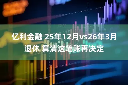 亿利金融 25年12月vs26年3月退休 算清这笔账再决定