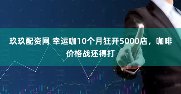 玖玖配资网 幸运咖10个月狂开5000店，咖啡价格战还得打