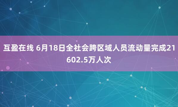 互盈在线 6月18日全社会跨区域人员流动量完成21602.5万人次