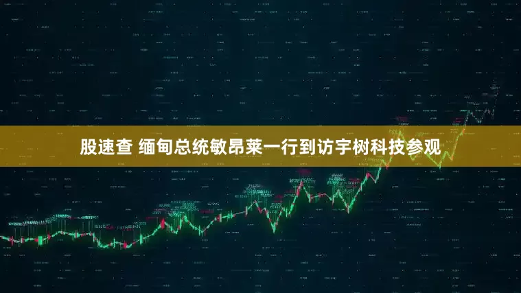 股速查 缅甸总统敏昂莱一行到访宇树科技参观