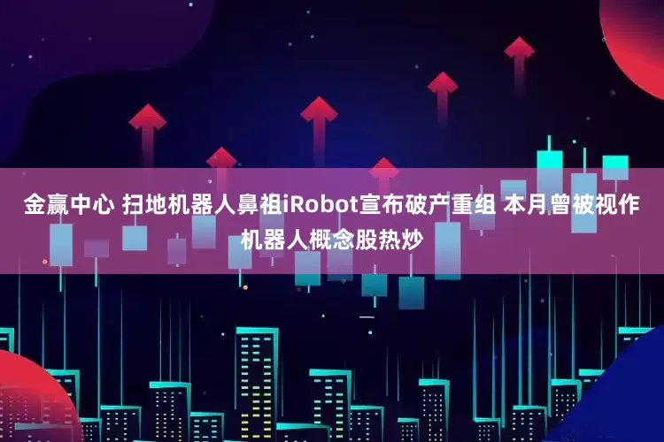 金赢中心 扫地机器人鼻祖iRobot宣布破产重组 本月曾被视作机器人概念股热炒